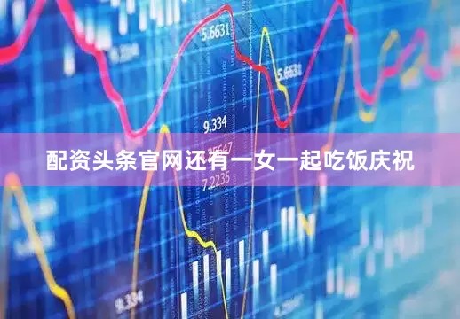 配资头条官网还有一女一起吃饭庆祝