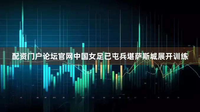 配资门户论坛官网中国女足已屯兵堪萨斯城展开训练