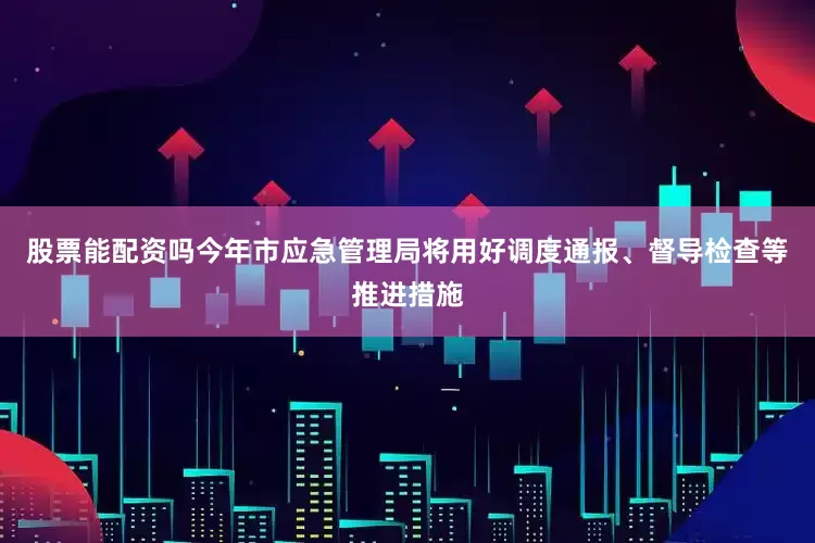 股票能配资吗今年市应急管理局将用好调度通报、督导检查等推进措施