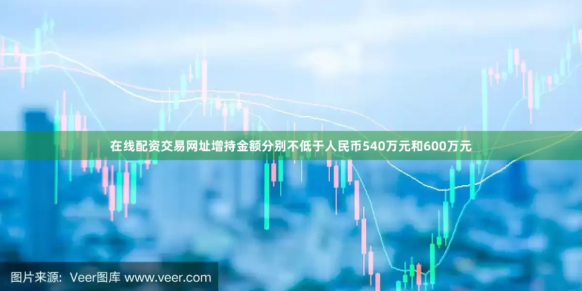 在线配资交易网址增持金额分别不低于人民币540万元和600万元