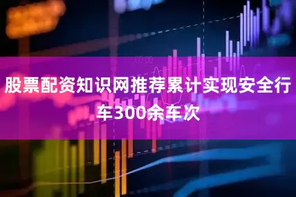 股票配资知识网推荐累计实现安全行车300余车次