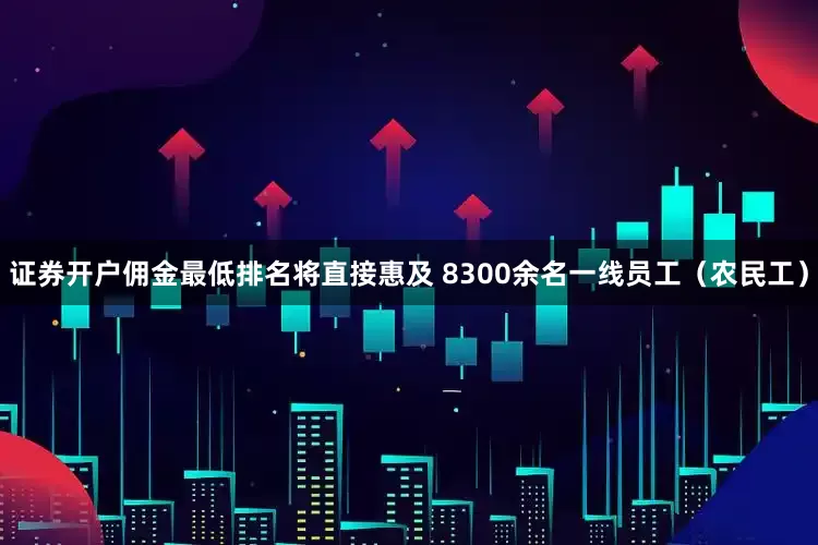 证券开户佣金最低排名将直接惠及 8300余名一线员工（农民工）