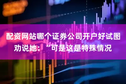 配资网站哪个证券公司开户好试图劝说她：“可是这是特殊情况