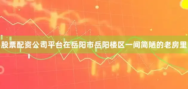 股票配资公司平台在岳阳市岳阳楼区一间简陋的老房里