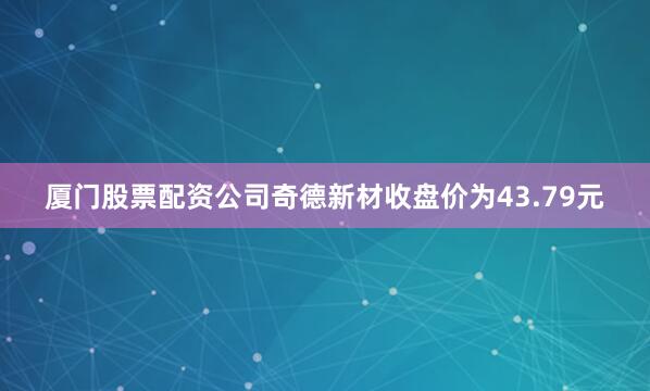 厦门股票配资公司奇德新材收盘价为43.79元