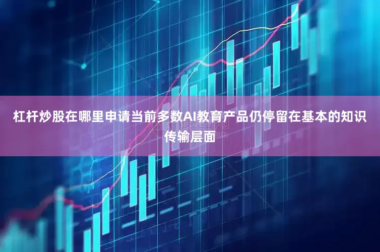 杠杆炒股在哪里申请当前多数AI教育产品仍停留在基本的知识传输层面