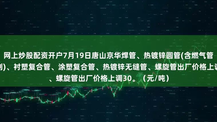 网上炒股配资开户7月19日唐山京华焊管、热镀锌圆管(含燃气管、273-325系列)、衬塑复合管、涂塑复合管、热镀锌无缝管、螺旋管出厂价格上调30。（元/吨）