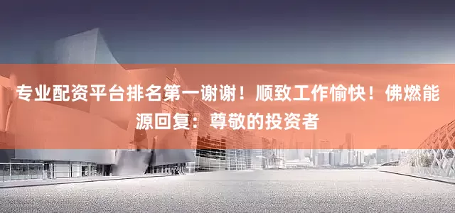 专业配资平台排名第一谢谢！顺致工作愉快！佛燃能源回复：尊敬的投资者