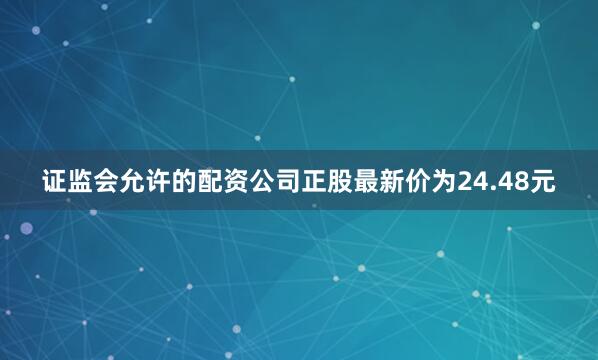 证监会允许的配资公司正股最新价为24.48元