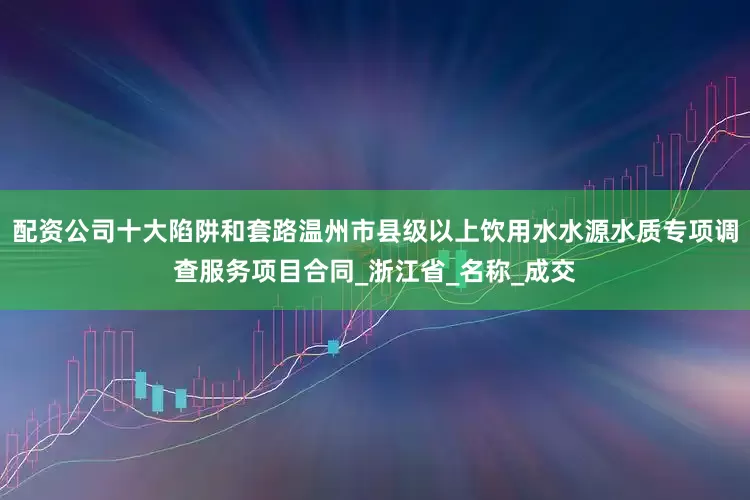 配资公司十大陷阱和套路温州市县级以上饮用水水源水质专项调查服务项目合同_浙江省_名称_成交