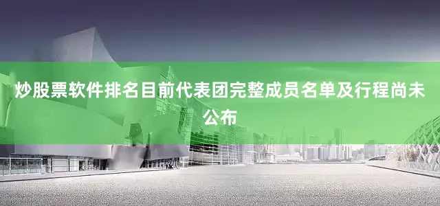 炒股票软件排名目前代表团完整成员名单及行程尚未公布