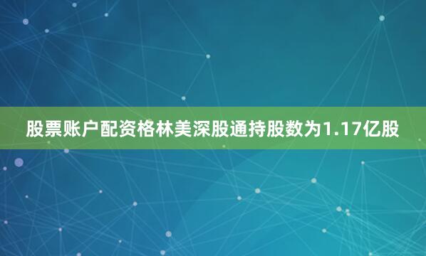 股票账户配资格林美深股通持股数为1.17亿股