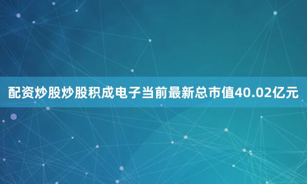 配资炒股炒股积成电子当前最新总市值40.02亿元