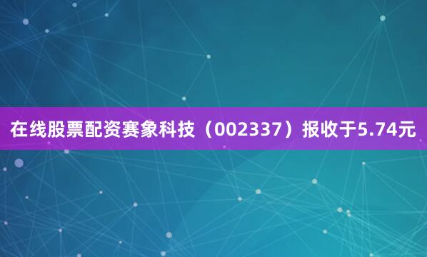 在线股票配资赛象科技（002337）报收于5.74元