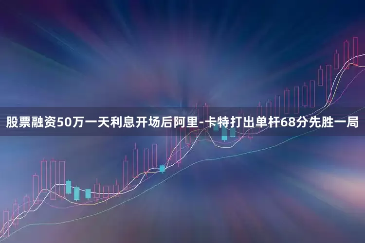 股票融资50万一天利息开场后阿里-卡特打出单杆68分先胜一局
