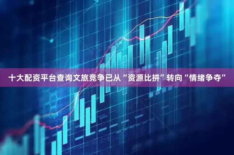 十大配资平台查询文旅竞争已从“资源比拼”转向“情绪争夺”