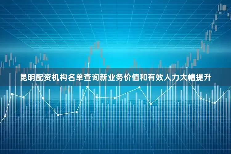 昆明配资机构名单查询新业务价值和有效人力大幅提升
