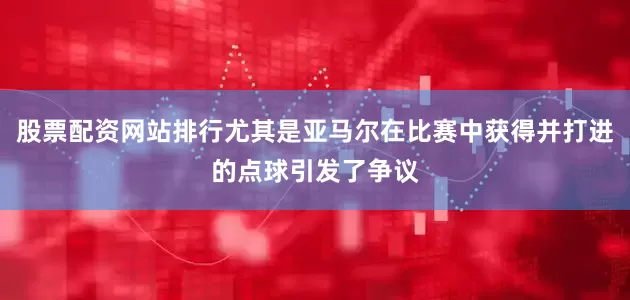 股票配资网站排行尤其是亚马尔在比赛中获得并打进的点球引发了争议