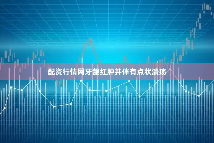 配资行情网牙龈红肿并伴有点状溃疡