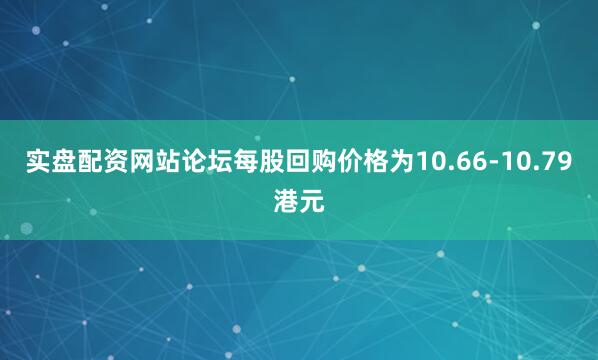 实盘配资网站论坛每股回购价格为10.66-10.79港元