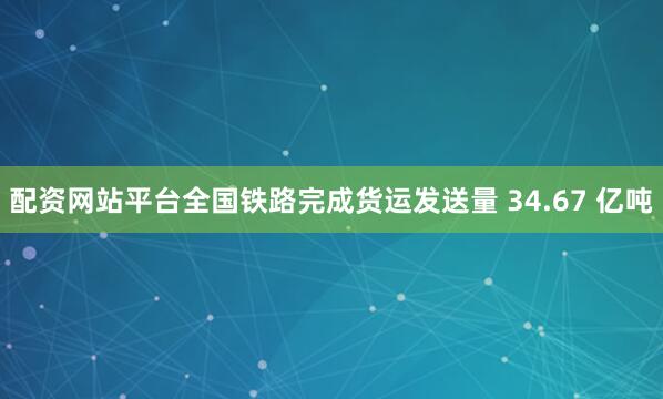 配资网站平台全国铁路完成货运发送量 34.67 亿吨