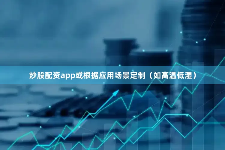 炒股配资app或根据应用场景定制（如高温低湿）