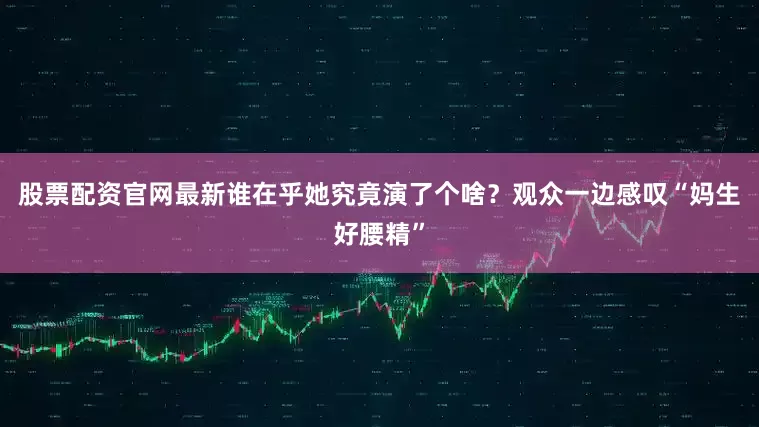 股票配资官网最新谁在乎她究竟演了个啥？观众一边感叹“妈生好腰精”